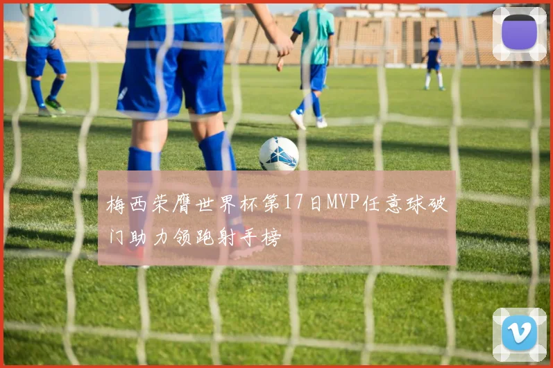 梅西荣膺世界杯第17日MVP任意球破门助力领跑射手榜