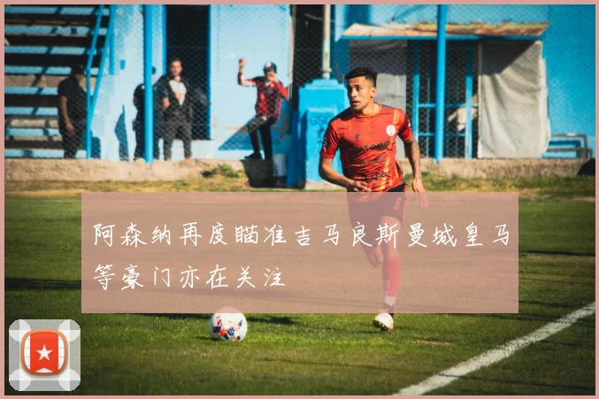 阿森纳再度瞄准吉马良斯曼城皇马等豪门亦在关注