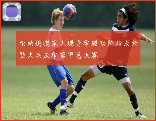 伦纳德携家人现身希腊助阵好友约瑟夫共庆希篮甲总决赛