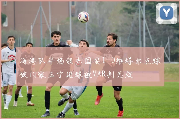 海港队半场领先国安1-0维塔尔点球破门张玉宁进球被VAR判无效