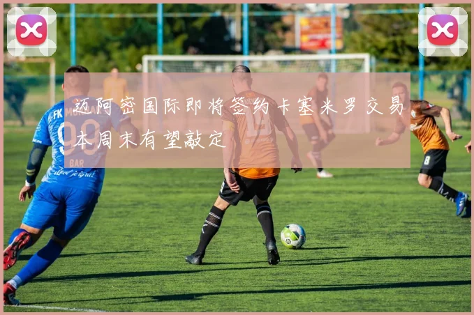 迈阿密国际即将签约卡塞米罗交易本周末有望敲定