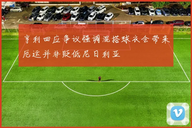 亨利回应争议强调混搭球衣会带来厄运并非贬低尼日利亚