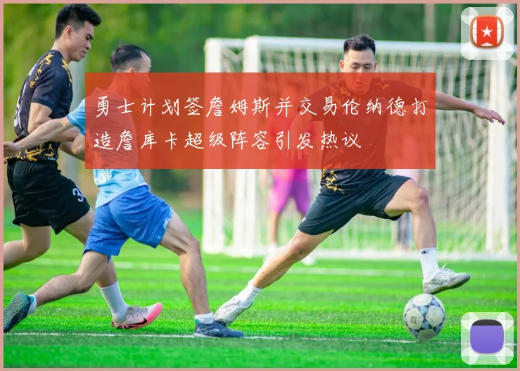 勇士计划签詹姆斯并交易伦纳德打造詹库卡超级阵容引发热议