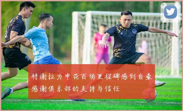 特谢拉为申花百场里程碑感到自豪感谢俱乐部的支持与信任