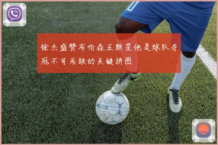 徐杰盛赞布伦森五颗星他是球队夺冠不可或缺的关键拼图