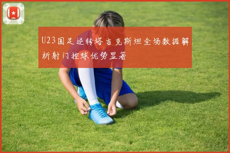 U23国足逆转塔吉克斯坦全场数据解析射门控球优势显著