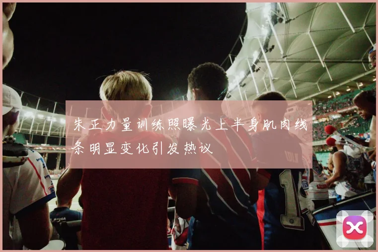 朱正力量训练照曝光上半身肌肉线条明显变化引发热议