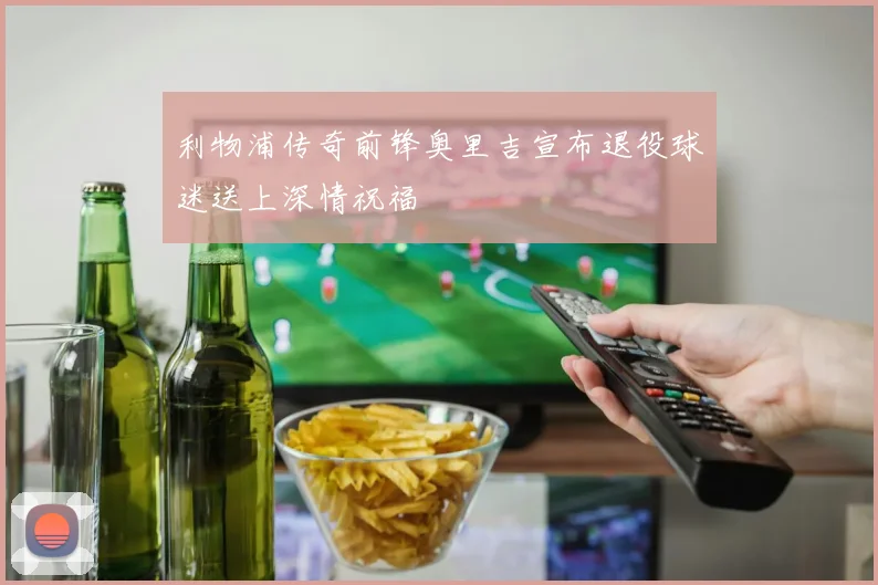 利物浦传奇前锋奥里吉宣布退役球迷送上深情祝福