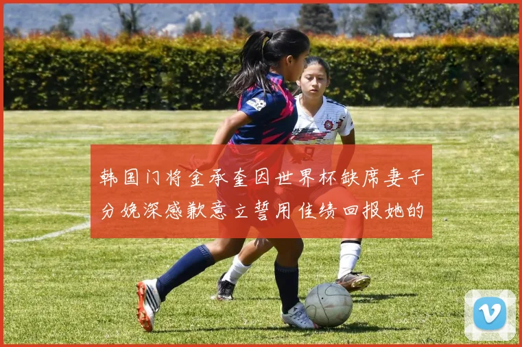 韩国门将金承奎因世界杯缺席妻子分娩深感歉意立誓用佳绩回报她的支持与爱